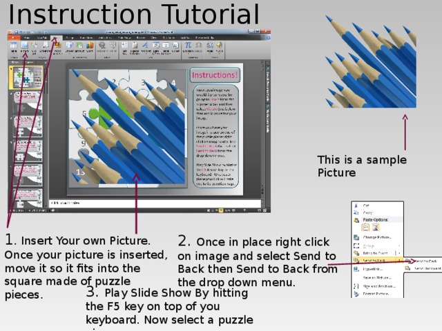Instruction Tutorial This is a sample Picture 1 . Insert Your own Picture. Once your picture is inserted, move it so it fits into the square made of puzzle pieces. 2. Once in place right click on image and select Send to Back then Send to Back from the drop down menu. 3. Play Slide Show By hitting the F5 key on top of you keyboard. Now select a puzzle piece. 