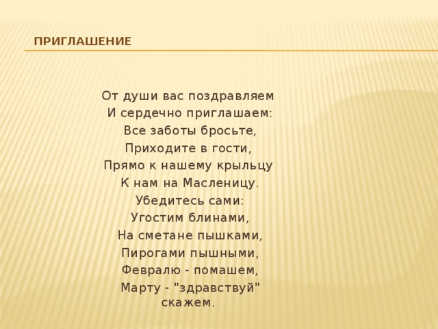 Приглашение От души вас поздравляем  И сердечно приглашаем:  Все заботы бросьте, Приходите в гости, Прямо к нашему крыльцу  К нам на Масленицу.  Убедитесь сами:  Угостим блинами,  На сметане пышками,  Пирогами пышными,  Февралю - помашем,  Марту - 
