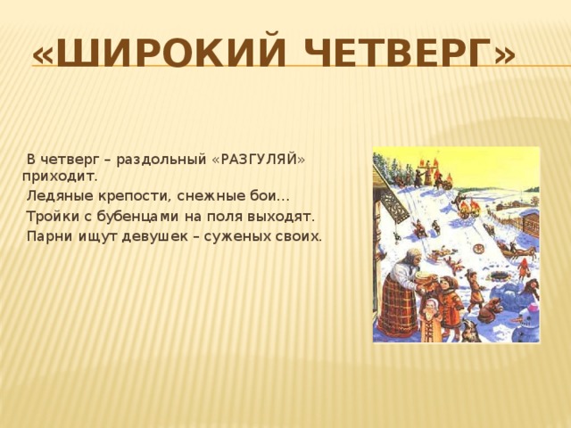 «Широкий четверг»  В четверг – раздольный «РАЗГУЛЯЙ» приходит.  Ледяные крепости, снежные бои...  Тройки с бубенцами на поля выходят.  Парни ищут девушек – суженых своих. 