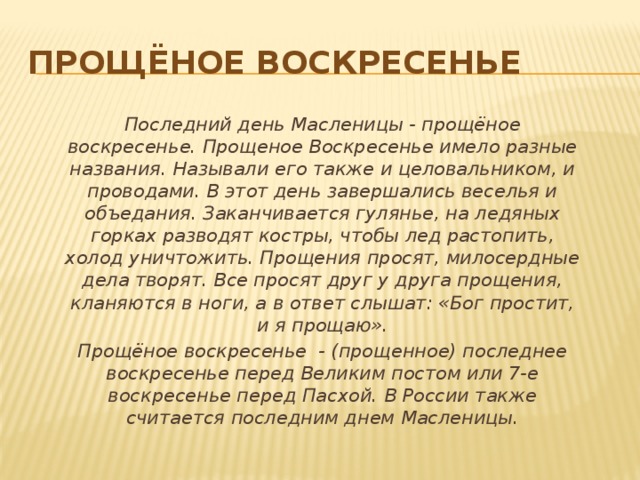 Прощёное воскресенье Последний день Масленицы - прощёное воскресенье. Прощеное Воскресенье имело разные названия. Называли его также и целовальником, и проводами. В этот день завершались веселья и объедания. Заканчивается гулянье, на ледяных горках разводят костры, чтобы лед растопить, холод уничтожить. Прощения просят, милосердные дела творят. Все просят друг у друга прощения, кланяются в ноги, а в ответ слышат: «Бог простит, и я прощаю». Прощёное воскресeнье - (прощенное) последнее воскресенье перед Великим постом или 7-е воскресенье перед Пасхой. В России также считается последним днем Масленицы. 