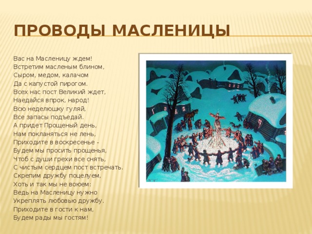 ПРОВОДЫ МАСЛЕНИЦЫ Вас на Масленицу ждем! Встретим масленым блином, Сыром, медом, калачом Да с капустой пирогом. Всех нас пост Великий ждет, Наедайся впрок, народ! Всю неделюшку гуляй, Все запасы подъедай. А придет Прощеный день, Нам покланяться не лень, Приходите в воскресенье - Будем мы просить прощенья, Чтоб с души грехи все снять, С чистым сердцем пост встречать. Скрепим дружбу поцелуем, Хоть и так мы не воюем: Ведь на Масленицу нужно Укреплять любовью дружбу. Приходите в гости к нам, Будем рады мы гостям! 