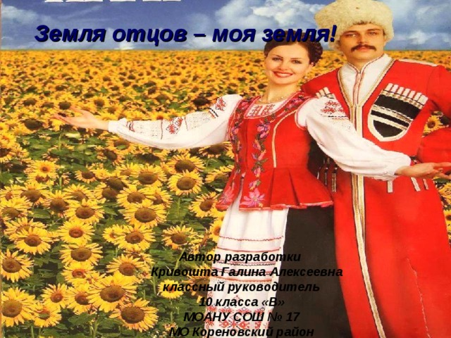 Земля отцов – моя земля! Автор разработки  Кривошта Галина Алексеевна классный руководитель 10 класса «В» МОАНУ СОШ № 17 МО Кореновский район 