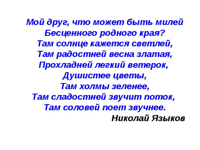 Мой друг, что может быть милей Бесценного родного края? Там солнце кажется светлей, Там радостней весна златая, Прохладней легкий ветерок, Душистее цветы, Там холмы зеленее, Там сладостней звучит поток, Там соловей поет звучнее.  Николай Языков 