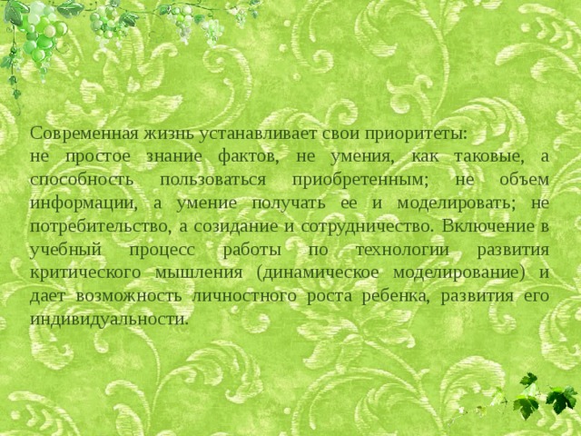Современная жизнь устанавливает свои приоритеты: не простое знание фактов, не умения, как таковые, а способность пользоваться приобретенным; не объем информации, а умение получать ее и моделировать; не потребительство, а созидание и сотрудничество. Включение в учебный процесс работы по технологии развития критического мышления (динамическое моделирование) и дает возможность личностного роста ребенка, развития его индивидуальности. 