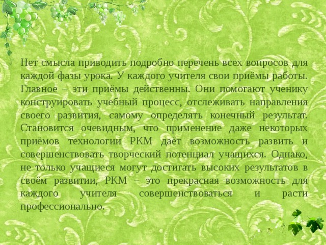 Нет смысла приводить подробно перечень всех вопросов для каждой фазы урока. У каждого учителя свои приёмы работы. Главное – эти приёмы действенны. Они помогают ученику конструировать учебный процесс, отслеживать направления своего развития, самому определять конечный результат. Становится очевидным, что применение даже некоторых приёмов технологии РКМ даёт возможность развить и совершенствовать творческий потенциал учащихся. Однако, не только учащиеся могут достигать высоких результатов в своём развитии, РКМ – это прекрасная возможность для каждого учителя совершенствоваться и расти профессионально. 