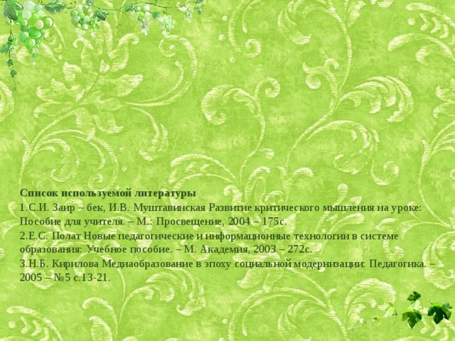 Список используемой литературы С.И. Заир – бек, И.В. Муштавинская Развитие критического мышления на уроке: Пособие для учителя. – М.: Просвещение, 2004 – 175с. Е.С. Полат Новые педагогические и информационные технологии в системе образования: Учебное пособие. – М. Академия, 2003 – 272с. Н.Б. Кирилова Медиаобразование в эпоху социальной модернизации: Педагогика. – 2005 – №5 с.13-21. 