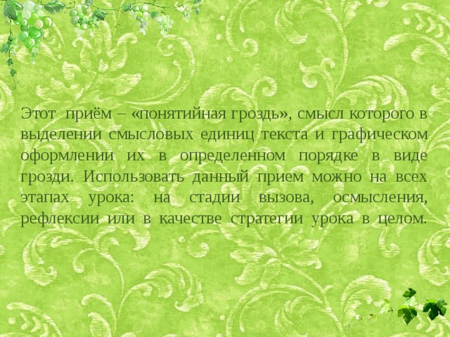 Этот приём – «понятийная гроздь», смысл которого в выделении смысловых единиц текста и графическом оформлении их в определенном порядке в виде грозди. Использовать данный прием можно на всех этапах урока: на стадии вызова, осмысления, рефлексии или в качестве стратегии урока в целом.   