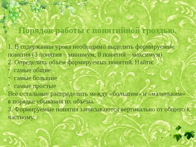 Порядок работы с понятийной гроздью. 1. В содержании урока необходимо выделить формируемые понятия (3 понятия – минимум, 8 понятий – максимум) 2. Определить объём формируемых понятий. Найти: самые общие самые большие самые простые Все остальные распределить между «большим» и «маленьким» в порядке убывания их объёма. 3. Формируемые понятия записываются вертикально от общего к частному. 