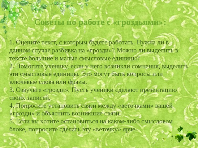 Советы по работе с «гроздьями»:  1. Оцените текст, с которым будете работать. Нужна ли в данном случае разбивка на «грозди»? Можно ли выделить в тексте большие и малые смысловые единицы?  2. Помогите ученику, если у него возникли сомнения, выделить эти смысловые единицы. Это могут быть вопросы или ключевые слова или фразы.  3. Озвучьте «грозди». Пусть ученики сделают презентацию своих записей.  4. Попросите установить связи между «веточками» вашей «грозди» и объяснить возникшие связи.  5. Если вы хотите остановиться на каком-либо смысловом блоке, попросите сделать эту «веточку» ярче. 