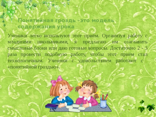Понятийная гроздь –это модель содержания урока Ученики легко используют этот приём. Организуя работу с младшими школьниками, я предлагаю им озаглавить смысловые блоки или даю готовые вопросы. Достаточно 2 - 3 раза провести подобную работу, чтобы этот приём стал технологичным. Ученики с удовольствием работают с «понятийной гроздью». 