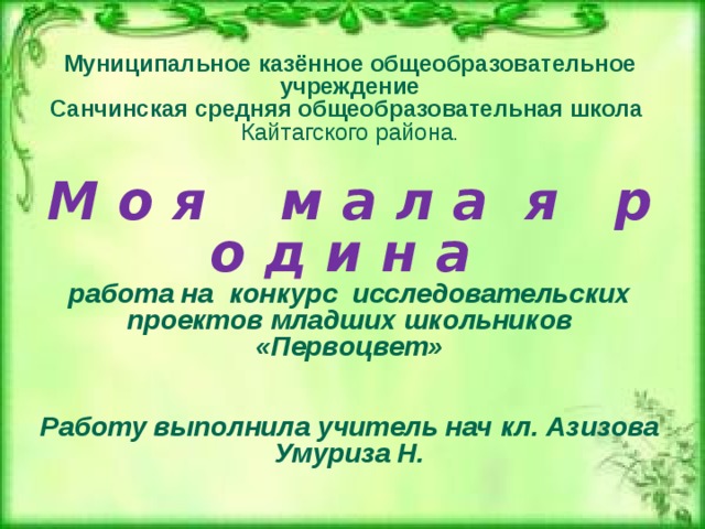 Муниципальное казённое общеобразовательное учреждение  Санчинская средняя общеобразовательная школа  Кайтагского района .    М о я м а л а я р о д и н а   работа на конкурс исследовательских проектов младших школьников «Первоцвет»     Работу выполнила учитель нач кл. Азизова Умуриза Н.         