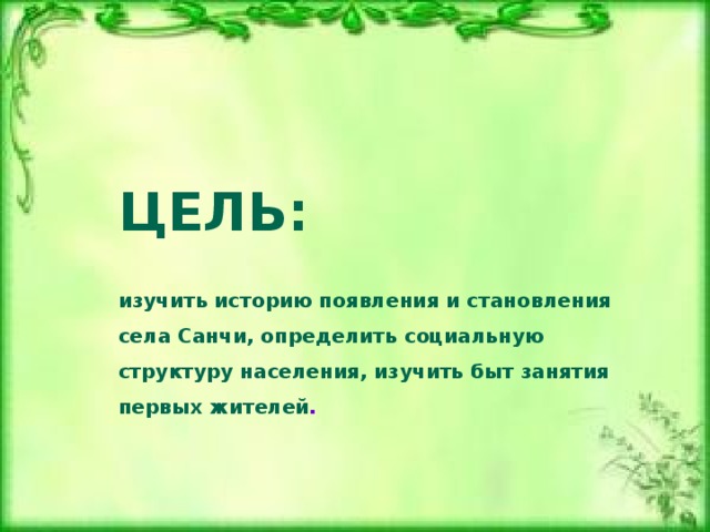  ЦЕЛЬ:    и зучить историю появления и становления села Санчи, определить социальную структуру населения, изучить быт занятия первых жителей .    