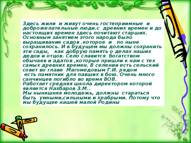 Здесь жили и живут очень гостеприимные и доброжелательные люди.с древних времен и до настоящих времен здесь почитают старших. Основным занятием этого народа было выращивание садов .которое и по ныне сохранилось. И в будущем мы должны сохранить эти сады, как добрую память о делах наших дедов и отцов. Село славится богатством обычаев и адатов ,которые пришли к нам с тех самых древних времен. В селении есть сельский совет во главе Магомедовым Г.И. рядом  есть памятник для павших в бою. Очень много санчинцев погибло во время ВОВ. Работает средняя школа директором которой является Нахбаров З.М.. Мы ныняшняя молодежь, должны стараться быть умными,сильными и храбрыми. Потому что мы будущее нашей малой Родины 