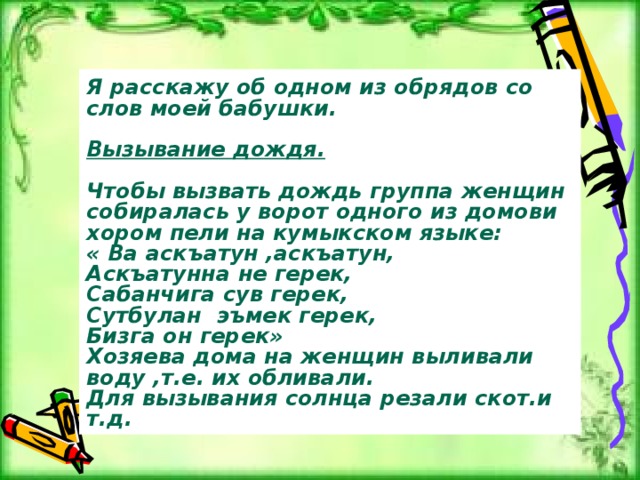 Я расскажу об одном из обрядов со слов моей бабушки.  Вызывание дождя.  Чтобы вызвать дождь группа женщин собиралась у ворот одного из домови хором пели на кумыкском языке: « Ва аскъатун ,аскъатун, Аскъатунна не герек, Сабанчига сув герек, Сутбулан эъмек герек, Бизга он герек» Хозяева дома на женщин выливали воду ,т.е. их обливали. Для вызывания солнца резали скот.и т.д. 