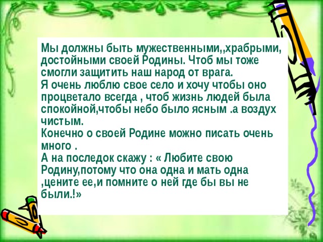 Мы должны быть мужественными,,храбрыми, достойными своей Родины. Чтоб мы тоже смогли защитить наш народ от врага. Я очень люблю свое село и хочу чтобы оно процветало всегда , чтоб жизнь людей была спокойной,чтобы небо было ясным .а воздух чистым. Конечно о своей Родине можно писать очень много . А на последок скажу : « Любите свою Родину,потому что она одна и мать одна ,цените ее,и помните о ней где бы вы не были.!»  