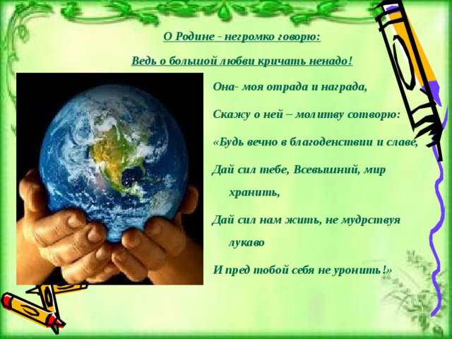 О Родине - негромко говорю:  Ведь о большой любви кричать ненадо! Она- моя отрада и награда, Скажу о ней – молитву сотворю: «Будь вечно в благоденствии и славе, Дай сил тебе, Всевышний, мир хранить, Дай сил нам жить, не мудрствуя лукаво И пред тобой себя не уронить!» 