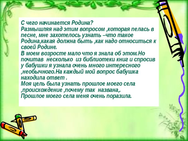 С чего начинается Родина? Размышляя над этим вопросом ,которая пелась в песне, мне захотелось узнать –что такое Родина,какая должна быть ,как надо относиться к своей Родине. В моем возросте мало что я знала об этом.Но почитав несколько из библиотеки книг и спросив у бабушки я узнала очень много интересного ,необычного.На каждый мой вопрос бабушка находила ответ . Моя цель была узнать прошлое моего села ,происхождение ,почему так названа,. Прошлое моего села меня очень поразила.  
