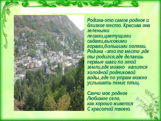 Родина-это самое родное и близкое место. Красива она зелеными лесами,цветущими садами,высокими горами,большими полями. Родина –это то место ,где ты родился,где делаешь первые шаги по этой земли,где можно напится холодной родниковой воды.,где по утрам можно услышать пение птиц.  Санчи мое родное Любимое село, как хорошо живется С красотой твоею.    