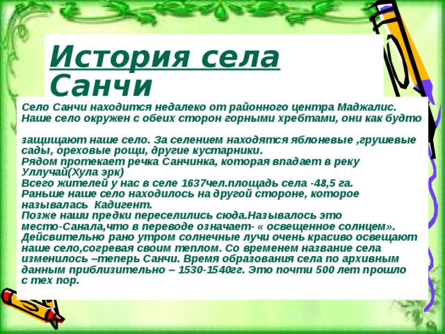 История села Санчи Село Санчи находится недалеко от районного центра Маджалис. Наше село окружен с обеих сторон горными хребтами, они как будто  защищают наше село. За селением находятся яблоневые ,грушевые сады, ореховые рощи, другие кустарники. Рядом протекает речка Санчинка, которая впадает в реку Уллучай(Хула эрк) Всего жителей у нас в селе 1637чел.площадь села -48,5 га. Раньше наше село находилось на другой стороне, которое называлась Кадигент. Позже наши предки переселились сюда.Называлось это место-Санала,что в переводе означает- « освещенное солнцем». Дейсвительно рано утром солнечные лучи очень красиво освещают наше село,согревая своим теплом. Со временем название села изменилось –теперь Санчи. Время образования села по архивным данным приблизительно – 1530-1540гг. Это почти 500 лет прошло с тех пор.  С 