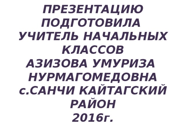 ПРЕЗЕНТАЦИЮ ПОДГОТОВИЛА  УЧИТЕЛЬ НАЧАЛЬНЫХ КЛАССОВ  АЗИЗОВА УМУРИЗА  НУРМАГОМЕДОВНА  с.САНЧИ КАЙТАГСКИЙ РАЙОН  2016г. 
