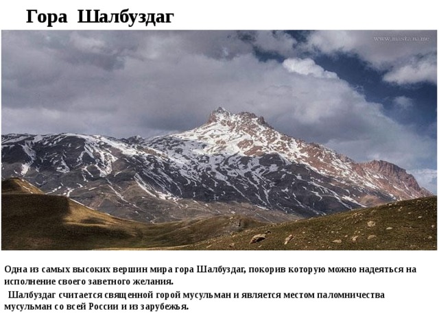 Гора Шалбуздаг Одна из самых высоких вершин мира гора Шалбуздаг, покорив которую можно надеяться на исполнение своего заветного желания.  Шалбуздаг считается священной горой мусульман и является местом паломничества мусульман со всей России и из зарубежья.  