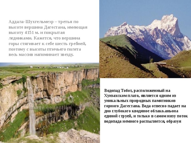Аддала-Шухгельмеэр – третья по высоте вершина Дагестана, имеющая высоту 4151 м. и покрытая ледниками. Кажется, что вершина горы стягивает к себе шесть гребней, поэтому с высоты птичьего полета весь массив напоминает звезду.  Водопад Тобот, расположенный на Хунзахском плато, является одним из уникальных природных памятников горного Дагестана. Вода отвесно падает на дно глубокого кводяное облако.аньона единой струей, и только в самом низу поток водопада немного распыляется, образуя  