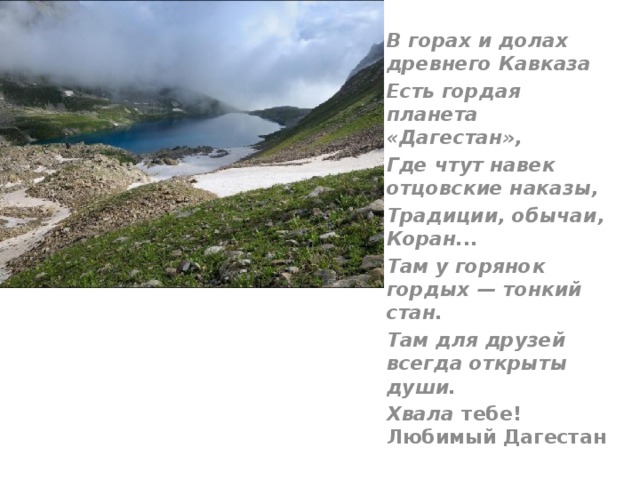 В горах и долах древнего Кавказа Есть гордая планета «Дагестан», Где чтут навек отцовские наказы, Традиции, обычаи, Коран... Там у горянок гордых — тонкий стан. Там для друзей всегда открыты души. Хвала тебе! Любимый Дагестан  