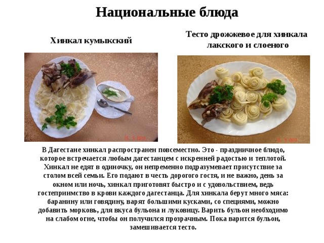 Национальные блюда Тесто дрожжевое для хинкала  лакского и слоеного Хинкал кумыкский В Дагестане хинкал распространен повсеместно. Это - праздничное блюдо, которое встречается любым дагестанцем с искренней радостью и теплотой. Хинкал не едят в одиночку, он непременно подразумевает присутствие за столом всей семьи. Его подают в честь дорогого гостя, и не важно, день за окном или ночь, хинкал приготовят быстро и с удовольствием, ведь гостеприимство в крови каждого дагестанца. Для хинкала берут много мяса: баранину или говядину, варят большими кусками, со специями, можно добавить морковь, для вкуса бульона и луковицу. Варить бульон необходимо на слабом огне, чтобы он получился прозрачным. Пока варится бульон, замешивается тесто. 