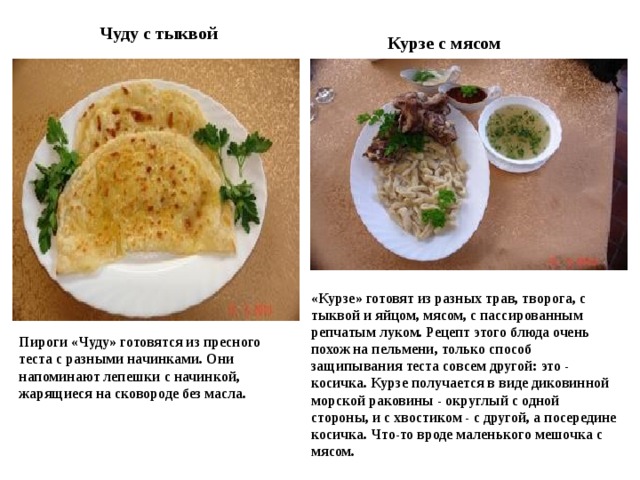 Чуду с тыквой Курзе с мясом «Курзе» готовят из разных трав, творога, с тыквой и яйцом, мясом, с пассированным репчатым луком. Рецепт этого блюда очень похож на пельмени, только способ защипывания теста совсем другой: это - косичка. Курзе получается в виде диковинной морской раковины - округлый с одной стороны, и с хвостиком - с другой, а посередине косичка. Что-то вроде маленького мешочка с мясом. Пироги «Чуду» готовятся из пресного теста с разными начинками. Они напоминают лепешки с начинкой, жарящиеся на сковороде без масла. 
