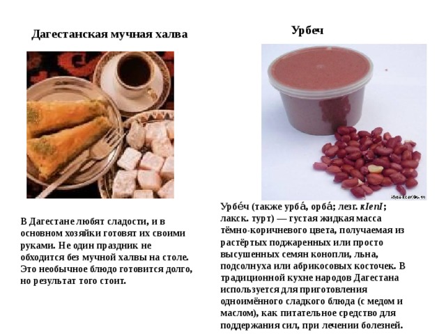 Урбеч Дагестанская мучная халва Урбе́ч (также урба́, орба́; лезг. кIепI ; лакск. турт) — густая жидкая масса тёмно-коричневого цвета, получаемая из растёртых поджаренных или просто высушенных семян конопли, льна, подсолнуха или абрикосовых косточек. В традиционной кухне народов Дагестана используется для приготовления одноимённого сладкого блюда (с медом и маслом), как питательное средство для поддержания сил, при лечении болезней. В Дагестане любят сладости, и в основном хозяйки готовят их своими руками. Не один праздник не обходится без мучной халвы на столе. Это необычное блюдо готовится долго, но результат того стоит. 