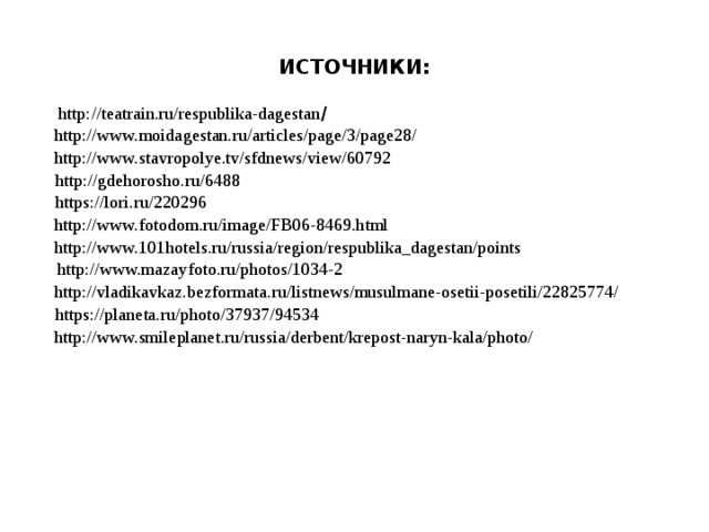 ИСТОЧНИКИ:  http://teatrain.ru/respublika-dagestan / http://www.moidagestan.ru/articles/page/3/page28/ http://www.stavropolye.tv/sfdnews/view/60792 http://gdehorosho.ru/6488 https://lori.ru/220296 http://www.fotodom.ru/image/FB06-8469.html http://www.101hotels.ru/russia/region/respublika_dagestan/points http://www.mazayfoto.ru/photos/1034-2 http://vladikavkaz.bezformata.ru/listnews/musulmane-osetii-posetili/22825774/ https://planeta.ru/photo/37937/94534 http://www.smileplanet.ru/russia/derbent/krepost-naryn-kala/photo/ 