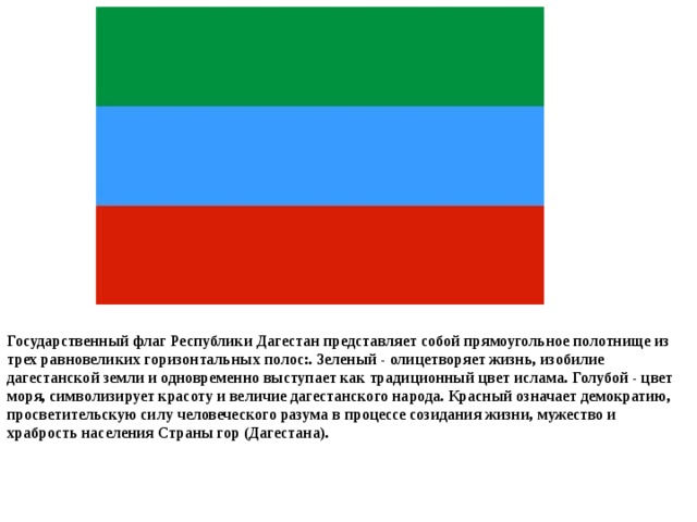 Государственный флаг Республики Дагестан представляет собой прямоугольное полотнище из трех равновеликих горизонтальных полос:. Зеленый - олицетворяет жизнь, изобилие дагестанской земли и одновременно выступает как традиционный цвет ислама. Голубой - цвет моря, символизирует красоту и величие дагестанского народа. Красный означает демократию, просветительскую силу человеческого разума в процессе созидания жизни, мужество и храбрость населения Страны гор (Дагестана).   