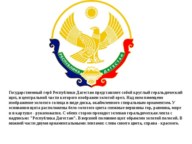 Государственный герб Республики Дагестан представляет собой круглый геральдический щит, в центральной части которого изображен золотой орел. Над ним помещено изображение золотого солнца в виде диска, окаймленного спиральным орнаментом. У основания щита расположены бело-золотого цвета снежные вершины гор, равнина, море и в картуше - рукопожатие. С обеих сторон проходит зеленая геральдическая лента с надписью: 