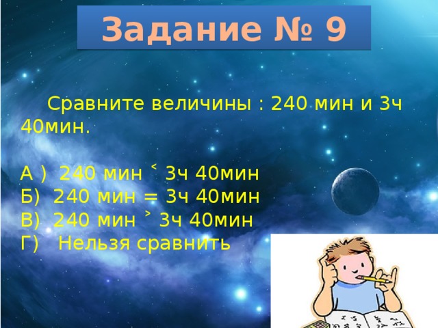 Задание № 9  Сравните величины : 240 мин и 3ч 40мин. А ) 240 мин ˂ 3ч 40мин Б) 240 мин = 3ч 40мин В) 240 мин ˃ 3ч 40мин Г) Нельзя сравнить 
