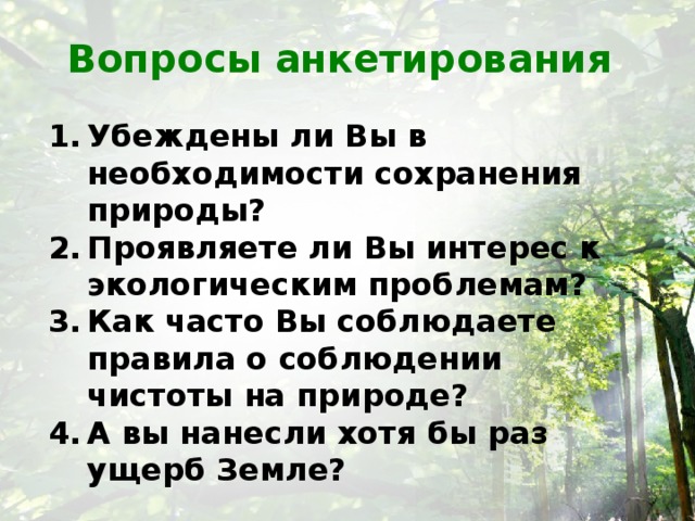 Вопросы анкетирования Убеждены ли Вы в необходимости сохранения природы? Проявляете ли Вы интерес к экологическим проблемам? Как часто Вы соблюдаете правила о соблюдении чистоты на природе? А вы нанесли хотя бы раз ущерб Земле?   
