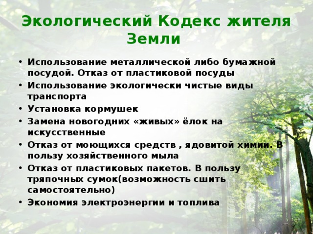 Экологический Кодекс жителя Земли Использование металлической либо бумажной посудой. Отказ от пластиковой посуды Использование экологически чистые виды транспорта Установка кормушек Замена новогодних «живых» ёлок на искусственные Отказ от моющихся средств , ядовитой химии. В пользу хозяйственного мыла Отказ от пластиковых пакетов. В пользу тряпочных сумок(возможность сшить самостоятельно) Экономия электроэнергии и топлива 