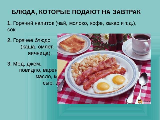 БЛЮДА, КОТОРЫЕ ПОДАЮТ НА ЗАВТРАК 1. Горячий напиток (чай, молоко, кофе, какао и т.д.), сок. 2. Горячее блюдо (каша, омлет, яичница). 3. Мёд, джем, повидло, варенье, масло, колбаса, сыр, варёное яйцо, хлеб, булочки, бутерброды. 