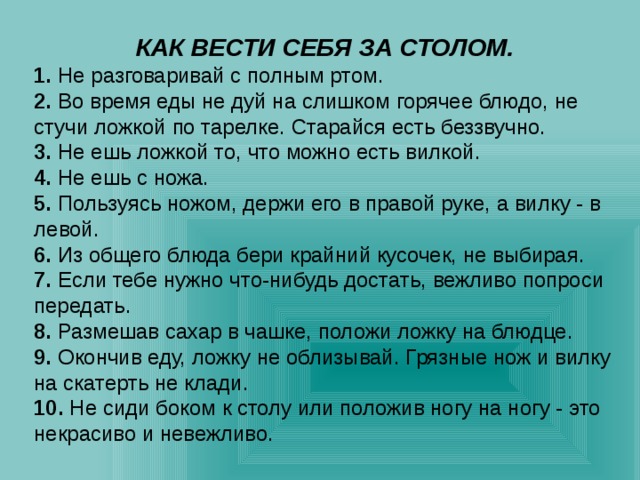 КАК ВЕСТИ СЕБЯ ЗА СТОЛОМ. 1. Не разговаривай с полным ртом. 2. Во время еды не дуй на слишком горячее блюдо, не стучи ложкой по тарелке. Старайся есть беззвучно. 3. Не ешь ложкой то, что можно есть вилкой. 4. Не ешь с ножа. 5. Пользуясь ножом, держи его в правой руке, а вилку - в левой. 6. Из общего блюда бери крайний кусочек, не выбирая. 7. Если тебе нужно что-нибудь достать, вежливо попроси передать. 8. Размешав сахар в чашке, положи ложку на блюдце. 9. Окончив еду, ложку не облизывай. Грязные нож и вилку на скатерть не клади. 10. Не сиди боком к столу или положив ногу на ногу - это некрасиво и невежливо. 