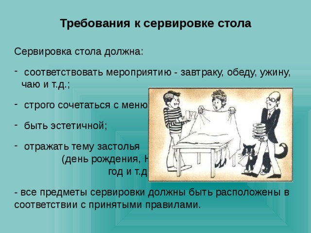 Требования к сервировке стола  Сервировка стола должна:   соответствовать мероприятию - завтраку, обеду, ужину, чаю и т.д.;  строго сочетаться с меню;  быть эстетичной;  отражать тему застолья (день рождения, Новый год и т.д.); - все предметы сервировки должны быть расположены в соответствии с принятыми правилами. 