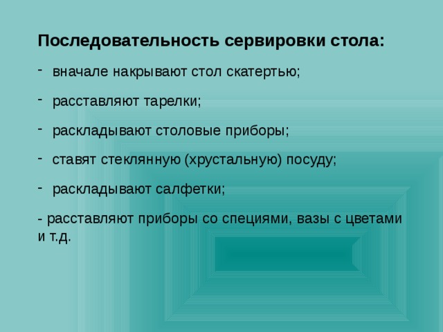 Последовательность сервировки стола:  вначале накрывают стол скатертью;  расставляют тарелки;  раскладывают столовые приборы;  ставят стеклянную (хрустальную) посуду;  раскладывают салфетки; - расставляют приборы со специями, вазы с цветами и т.д. 