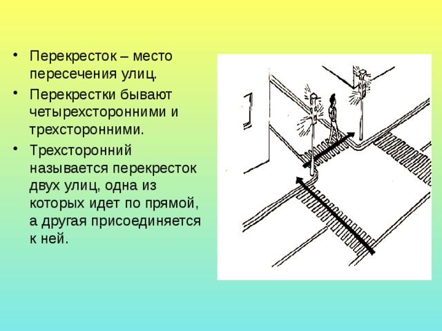 Перекресток – место пересечения улиц. Перекрестки бывают четырехсторонними и трехсторонними. Трехсторонний называется перекресток двух улиц, одна из которых идет по прямой, а другая присоединяется к ней. 