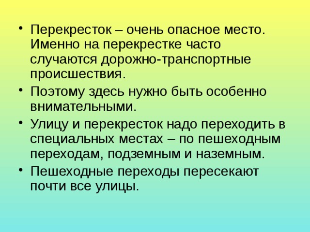 Перекресток – очень опасное место. Именно на перекрестке часто случаются дорожно-транспортные происшествия. Поэтому здесь нужно быть особенно внимательными. Улицу и перекресток надо переходить в специальных местах – по пешеходным переходам, подземным и наземным. Пешеходные переходы пересекают почти все улицы. 