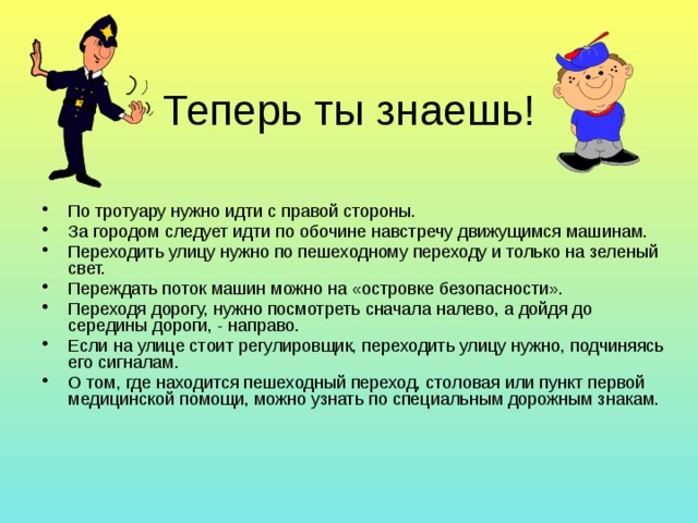 Теперь ты знаешь! По тротуару нужно идти с правой стороны. За городом следует идти по обочине навстречу движущимся машинам. Переходить улицу нужно по пешеходному переходу и только на зеленый свет. Переждать поток машин можно на «островке безопасности». Переходя дорогу, нужно посмотреть сначала налево, а дойдя до середины дороги, - направо. Если на улице стоит регулировщик, переходить улицу нужно, подчиняясь его сигналам. О том, где находится пешеходный переход, столовая или пункт первой медицинской помощи, можно узнать по специальным дорожным знакам. 
