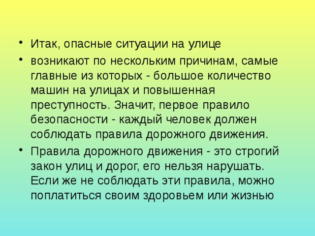 Итак, опасные ситуации на улице возникают по нескольким причинам, самые главные из которых - большое количество машин на улицах и повышенная преступность. Значит, первое правило безопасности - каждый человек должен соблюдать правила дорожного движения. Правила дорожного движения - это строгий закон улиц и дорог, его нельзя нарушать. Если же не соблюдать эти правила, можно поплатиться своим здоровьем или жизнью 