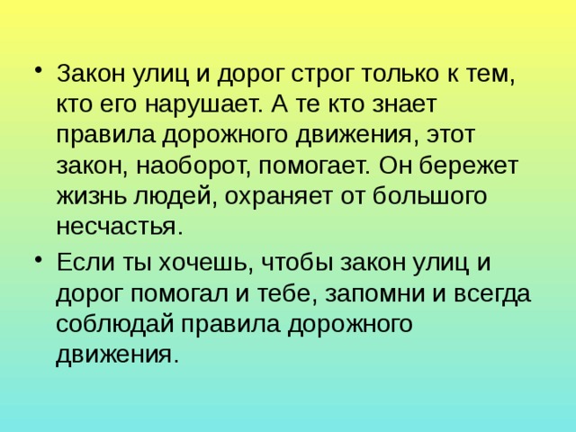 Закон улиц и дорог строг только к тем, кто его нарушает. А те кто знает правила дорожного движения, этот закон, наоборот, помогает. Он бережет жизнь людей, охраняет от большого несчастья. Если ты хочешь, чтобы закон улиц и дорог помогал и тебе, запомни и всегда соблюдай правила дорожного движения. 