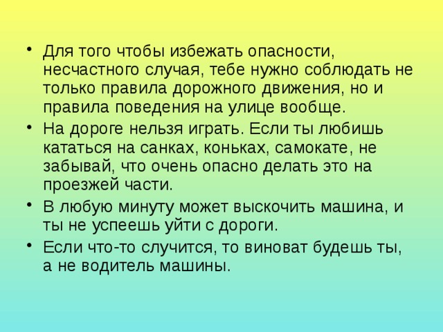 Для того чтобы избежать опасности, несчастного случая, тебе нужно соблюдать не только правила дорожного движения, но и правила поведения на улице вообще. На дороге нельзя играть. Если ты любишь кататься на санках, коньках, самокате, не забывай, что очень опасно делать это на проезжей части. В любую минуту может выскочить машина, и ты не успеешь уйти с дороги. Если что-то случится, то виноват будешь ты, а не водитель машины. 