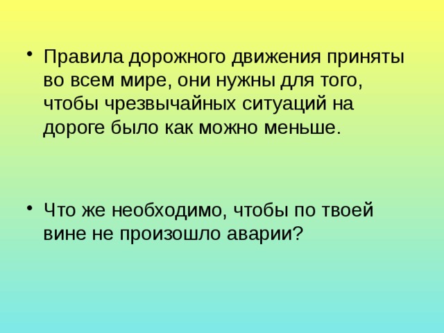 Правила дорожного движения приняты во всем мире, они нужны для того, чтобы чрезвычайных ситуаций на дороге было как можно меньше. Что же необходимо, чтобы по твоей вине не произошло аварии? 