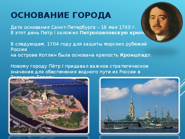ОСНОВАНИЕ ГОРОДА Дата основания Санкт-Петербурга – 16 мая 1703 г. В этот день Петр I заложил Петропавловскую крепость . В следующем, 1704 году для защиты морских рубежей России  на острове Котлин была основана крепость Кронштадт . Новому городу Пётр I придавал важное стратегическое  значение для обеспечения водного пути из России в Западную Европу. 