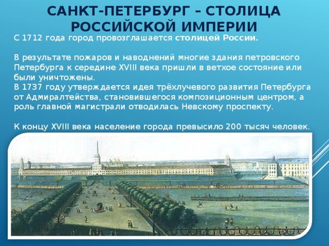 САНКТ-ПЕТЕРБУРГ – СТОЛИЦА РОССИЙСКОЙ ИМПЕРИИ С 1712 года город провозглашается столицей России .   В результате пожаров и наводнений многие здания петровского Петербурга к середине XVIII века пришли в ветхое состояние или были уничтожены. В 1737 году утверждается идея трёхлучевого развития Петербурга от Адмиралтейства, становившегося композиционным центром, а роль главной магистрали отводилась Невскому проспекту. К концу XVIII века население города превысило 200 тысяч человек. 