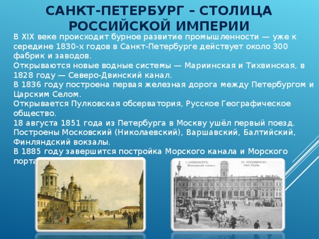 САНКТ-ПЕТЕРБУРГ – СТОЛИЦА РОССИЙСКОЙ ИМПЕРИИ В XIX веке происходит бурное развитие промышленности — уже к середине 1830-х годов в Санкт-Петербурге действует около 300 фабрик и заводов. Открываются новые водные системы — Мариинская и Тихвинская, в 1828 году — Северо-Двинский канал. В 1836 году построена первая железная дорога между Петербургом и Царским Селом. Открывается Пулковская обсерватория, Русское Географическое общество. 18 августа 1851 года из Петербурга в Москву ушёл первый поезд. Построены Московский (Николаевский), Варшавский, Балтийский, Финляндский вокзалы. В 1885 году завершится постройка Морского канала и Морского порта. 